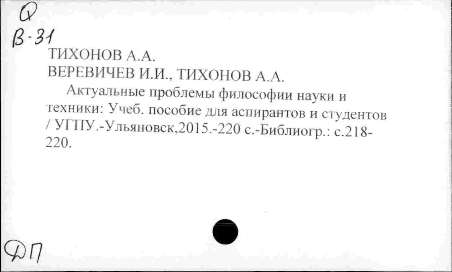 ﻿ТИХОНОВ А.А.
ВЕРЕВИЧЕВ И.И., ТИХОНОВ А.А.
Актуальные проблемы философии науки и техники: Учеб, пособие для аспирантов и студентов / УГПУ.-Ульяновск,2015.-220 с.-Библиогр.: с.218-220.